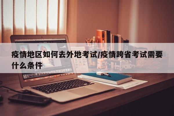 疫情地区如何去外地考试/疫情跨省考试需要什么条件
