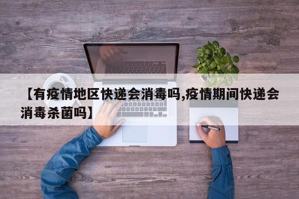 【有疫情地区快递会消毒吗,疫情期间快递会消毒杀菌吗】