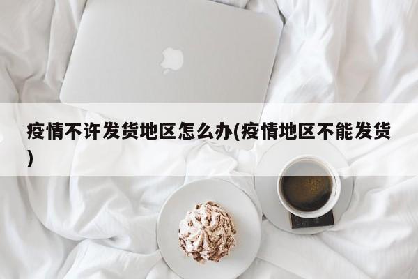 疫情不许发货地区怎么办(疫情地区不能发货)