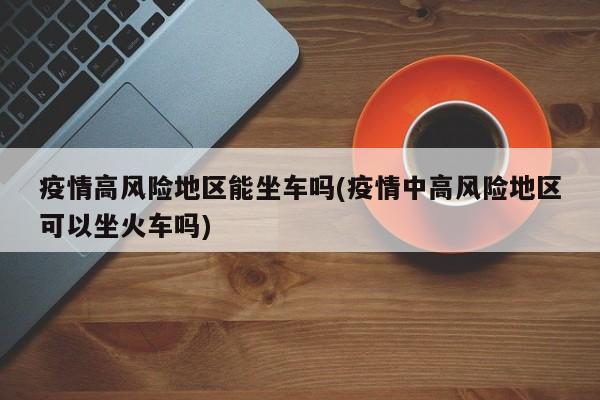 疫情高风险地区能坐车吗(疫情中高风险地区可以坐火车吗)