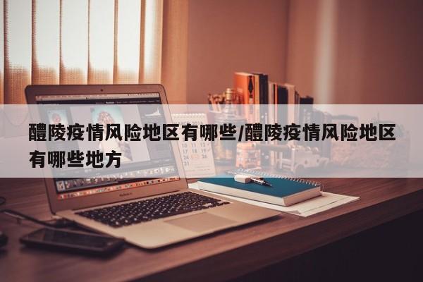 醴陵疫情风险地区有哪些/醴陵疫情风险地区有哪些地方