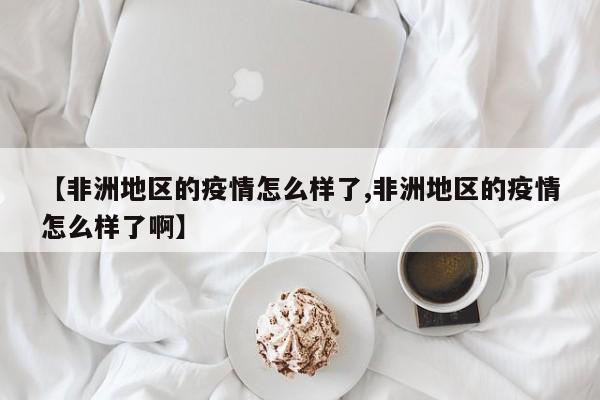 【非洲地区的疫情怎么样了,非洲地区的疫情怎么样了啊】