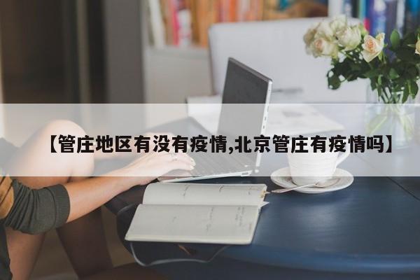 【管庄地区有没有疫情,北京管庄有疫情吗】