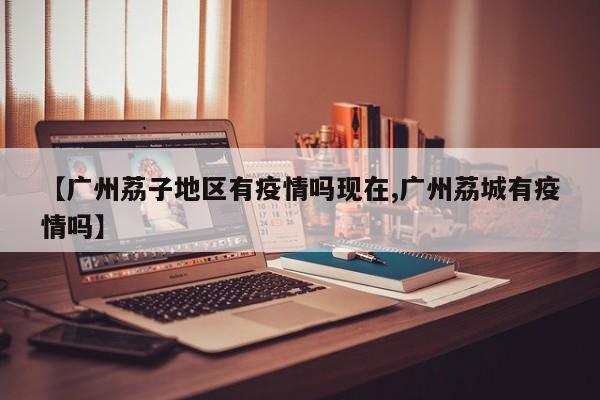 【广州荔子地区有疫情吗现在,广州荔城有疫情吗】