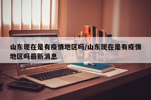 山东现在是有疫情地区吗/山东现在是有疫情地区吗最新消息