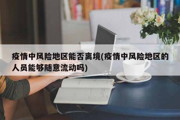 疫情中风险地区能否离境(疫情中风险地区的人员能够随意流动吗)
