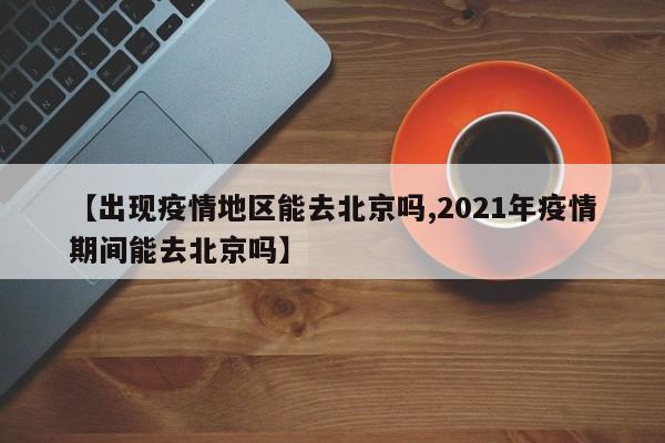 【出现疫情地区能去北京吗,2021年疫情期间能去北京吗】