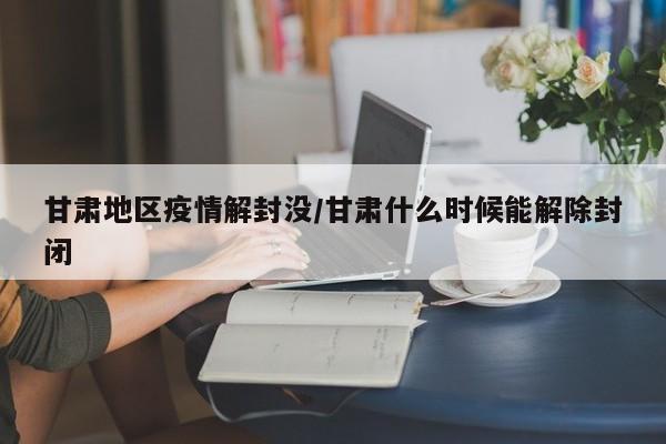 甘肃地区疫情解封没/甘肃什么时候能解除封闭