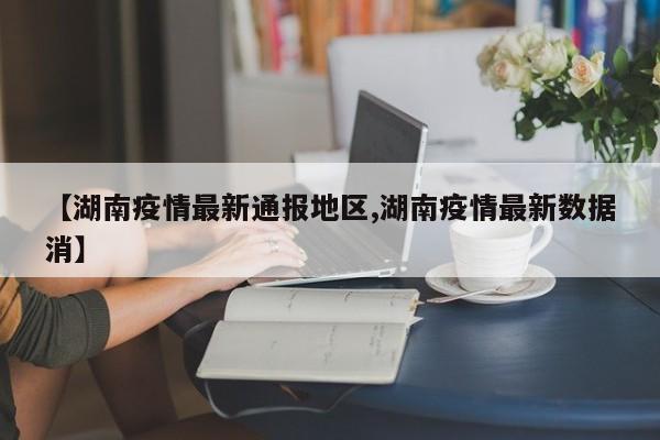 【湖南疫情最新通报地区,湖南疫情最新数据消】