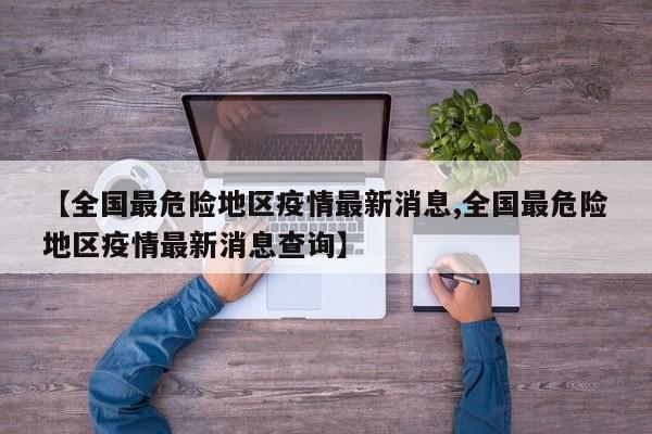 【全国最危险地区疫情最新消息,全国最危险地区疫情最新消息查询】