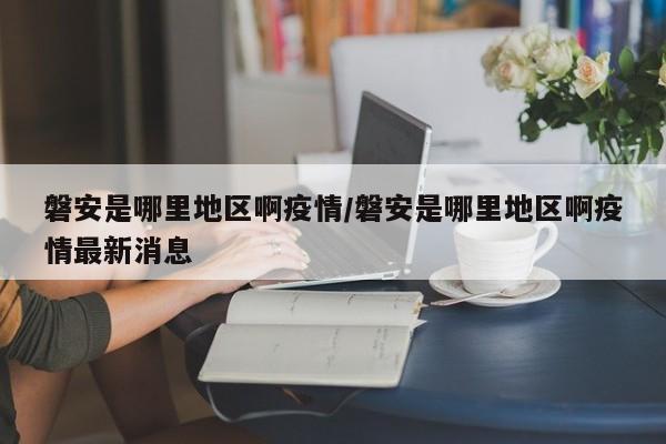 磐安是哪里地区啊疫情/磐安是哪里地区啊疫情最新消息