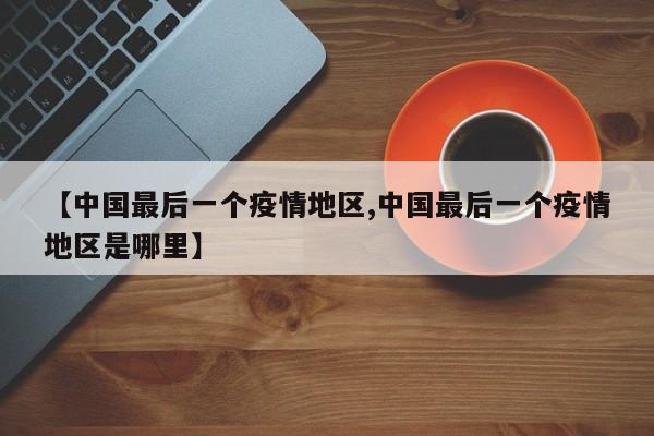 【中国最后一个疫情地区,中国最后一个疫情地区是哪里】