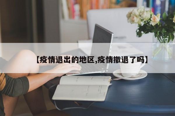 【疫情退出的地区,疫情撤退了吗】