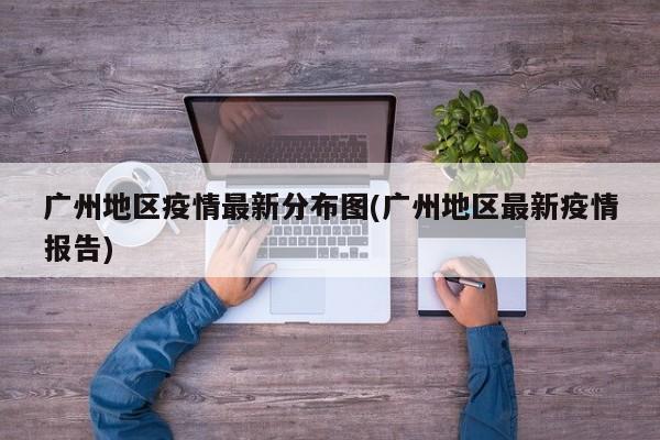 广州地区疫情最新分布图(广州地区最新疫情报告)