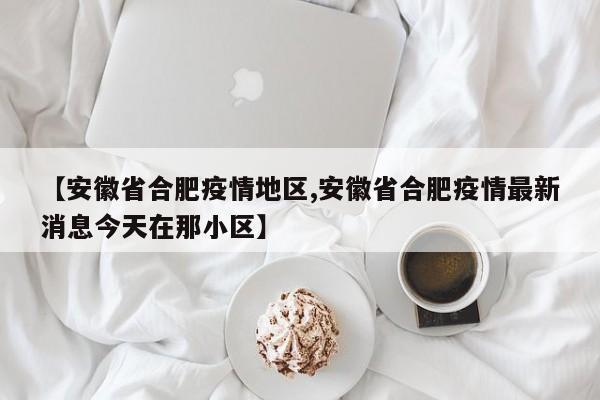 【安徽省合肥疫情地区,安徽省合肥疫情最新消息今天在那小区】