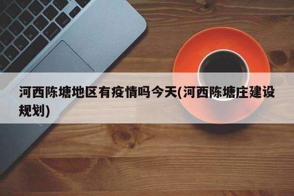 河西陈塘地区有疫情吗今天(河西陈塘庄建设规划)