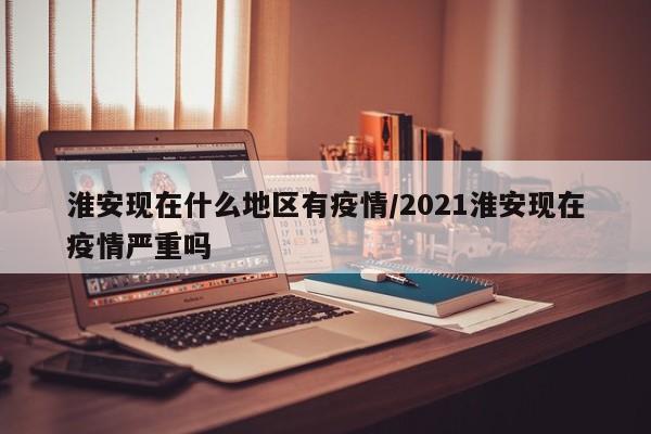 淮安现在什么地区有疫情/2021淮安现在疫情严重吗