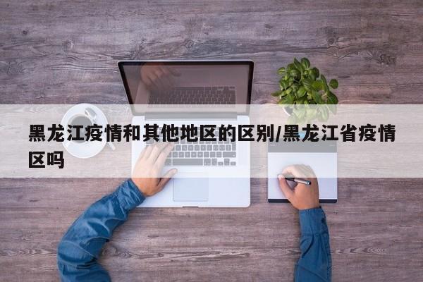 黑龙江疫情和其他地区的区别/黑龙江省疫情区吗