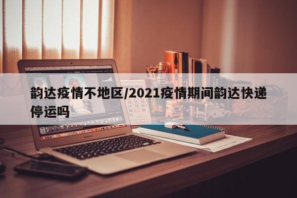 韵达疫情不地区/2021疫情期间韵达快递停运吗