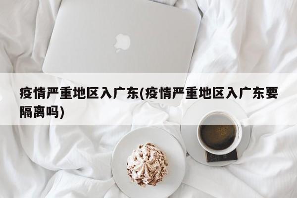 疫情严重地区入广东(疫情严重地区入广东要隔离吗)