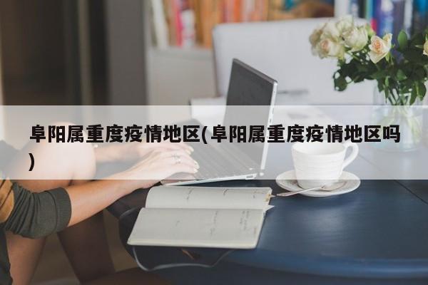 阜阳属重度疫情地区(阜阳属重度疫情地区吗)