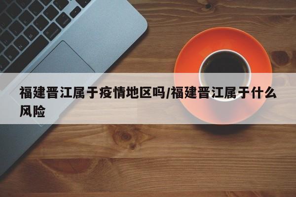 福建晋江属于疫情地区吗/福建晋江属于什么风险