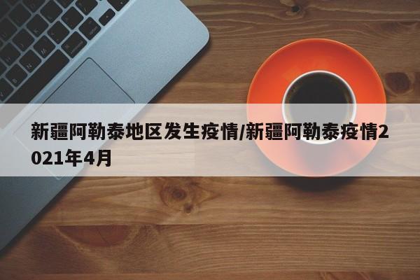 新疆阿勒泰地区发生疫情/新疆阿勒泰疫情2021年4月