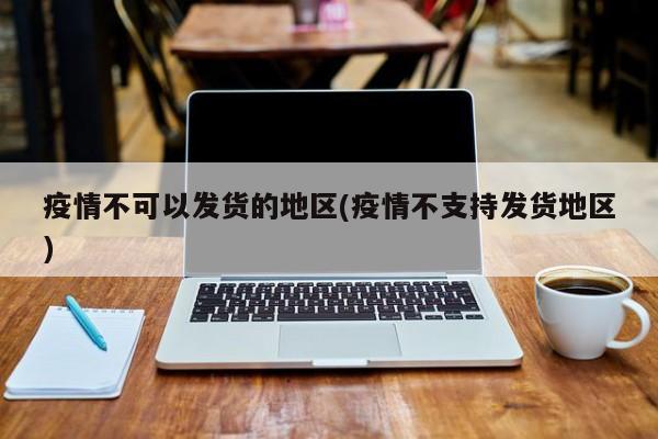 疫情不可以发货的地区(疫情不支持发货地区)