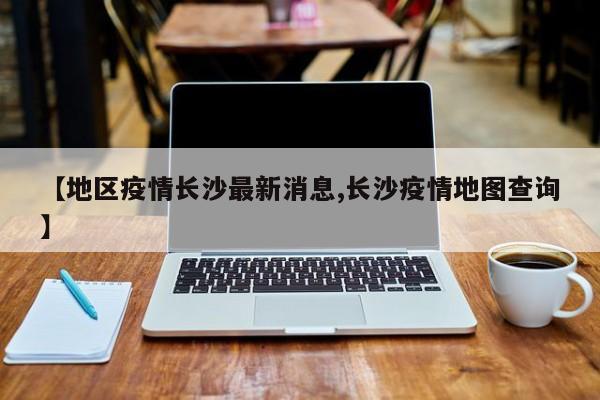 【地区疫情长沙最新消息,长沙疫情地图查询】