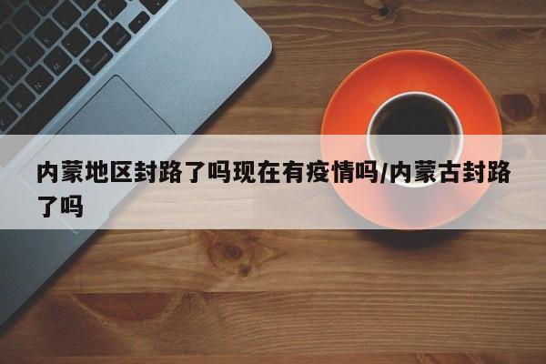内蒙地区封路了吗现在有疫情吗/内蒙古封路了吗