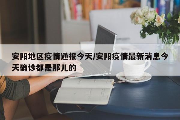 安阳地区疫情通报今天/安阳疫情最新消息今天确诊都是那儿的