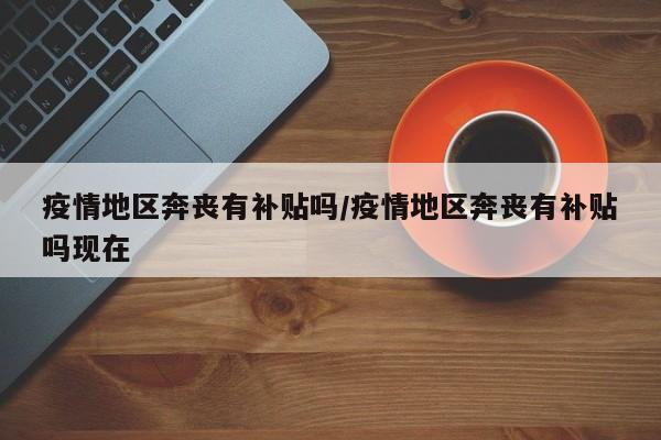疫情地区奔丧有补贴吗/疫情地区奔丧有补贴吗现在