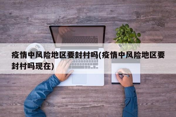 疫情中风险地区要封村吗(疫情中风险地区要封村吗现在)