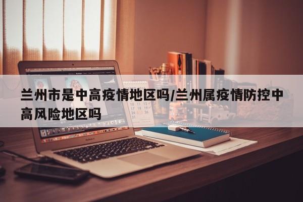 兰州市是中高疫情地区吗/兰州属疫情防控中高风险地区吗