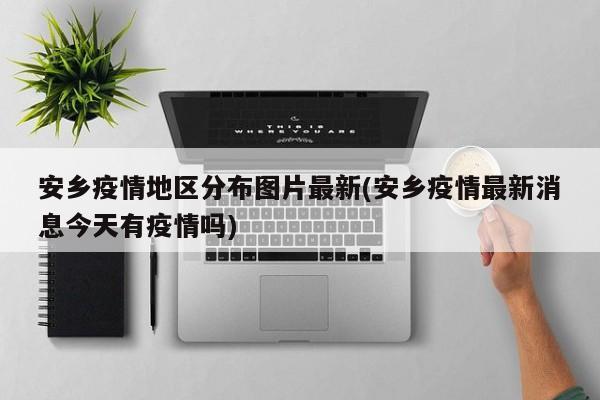 安乡疫情地区分布图片最新(安乡疫情最新消息今天有疫情吗)