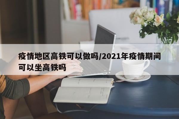 疫情地区高铁可以做吗/2021年疫情期间可以坐高铁吗