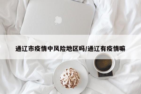 通辽市疫情中风险地区吗/通辽有疫情嘛
